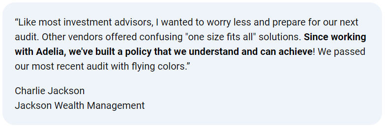 Client testimonial: “Like most investment advisors, I wanted to worry less … Since working with Adelia, we’ve built a policy that we understand and can achieve! We passed our most recent audit with flying colors.” — Charlie Jackson, Jackson Wealth Management